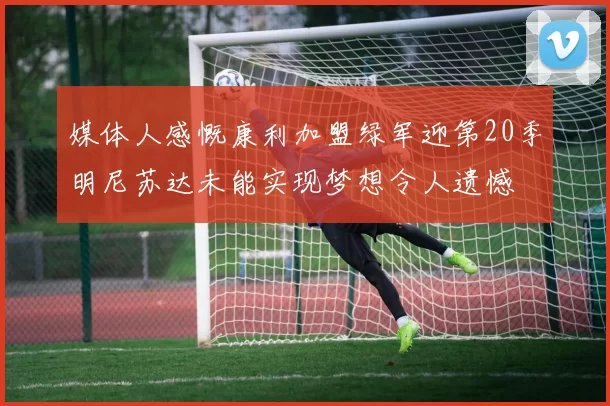 媒体人感慨康利加盟绿军迎第20季明尼苏达未能实现梦想令人遗憾