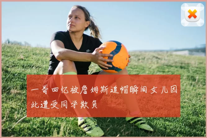 一哥回忆被詹姆斯追帽瞬间女儿因此遭受同学欺负