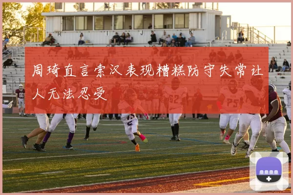 周琦直言索汉表现糟糕防守失常让人无法忍受