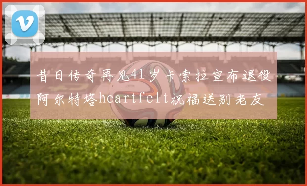昔日传奇再见41岁卡索拉宣布退役阿尔特塔heartfelt祝福送别老友