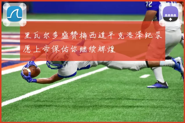 里瓦尔多盛赞梅西追平克洛泽纪录愿上帝保佑你继续辉煌