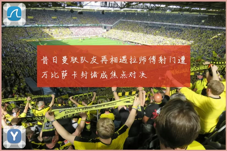 昔日曼联队友再相遇拉师傅射门遭万比萨卡封堵成焦点对决