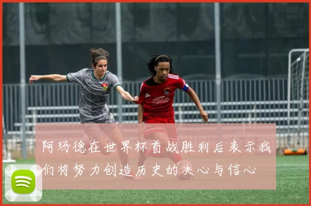 阿玛德在世界杯首战胜利后表示我们将努力创造历史的决心与信心
